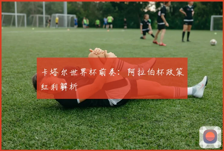 卡塔尔世界杯前奏：阿拉伯杯政策红利解析