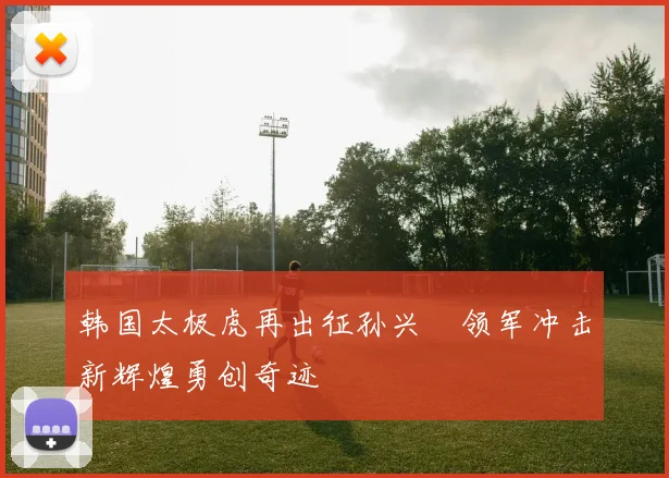 韩国太极虎再出征孙兴慜领军冲击新辉煌勇创奇迹