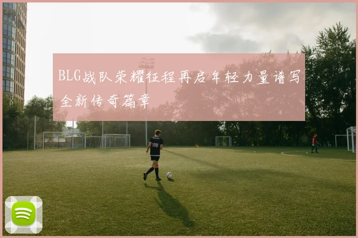 BLG战队荣耀征程再启年轻力量谱写全新传奇篇章