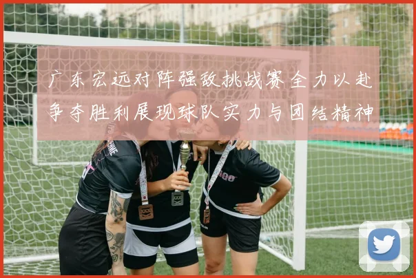 广东宏远对阵强敌挑战赛全力以赴争夺胜利展现球队实力与团结精神