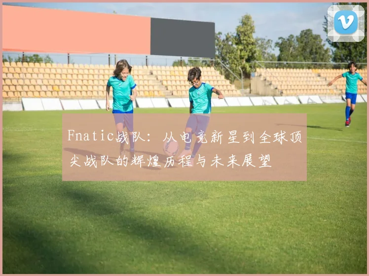Fnatic战队：从电竞新星到全球顶尖战队的辉煌历程与未来展望