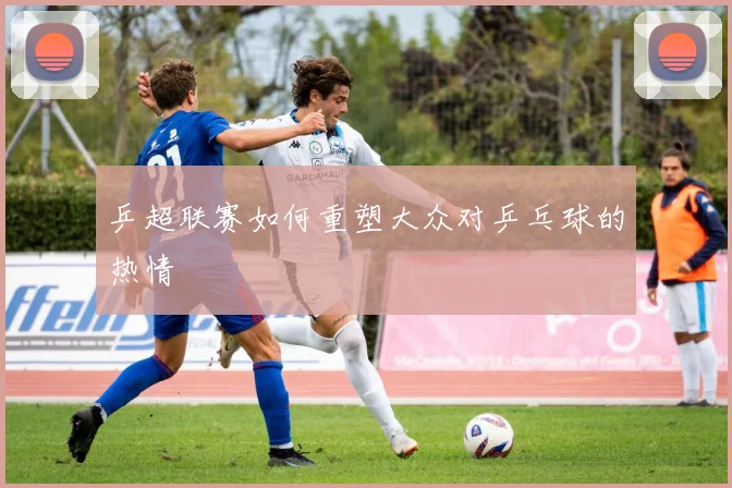 乒超联赛如何重塑大众对乒乓球的热情