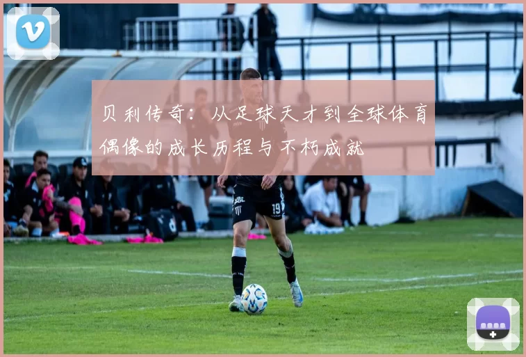 贝利传奇：从足球天才到全球体育偶像的成长历程与不朽成就