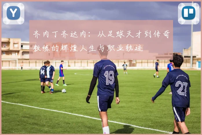 齐内丁齐达内：从足球天才到传奇教练的辉煌人生与职业轨迹
