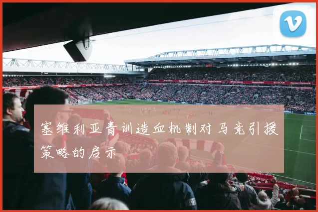 塞维利亚青训造血机制对马竞引援策略的启示