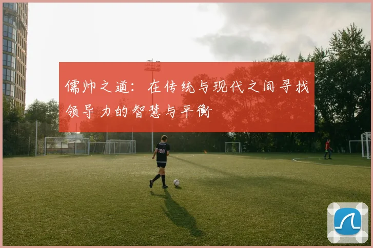 儒帅之道：在传统与现代之间寻找领导力的智慧与平衡