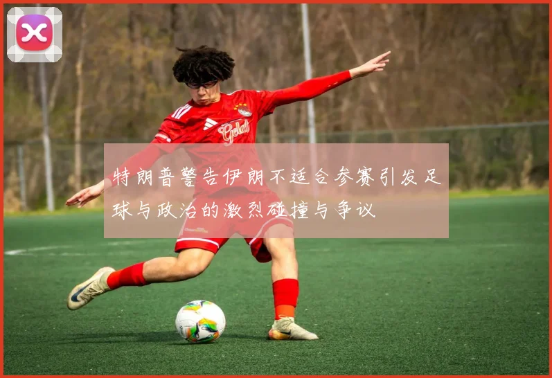特朗普警告伊朗不适合参赛引发足球与政治的激烈碰撞与争议