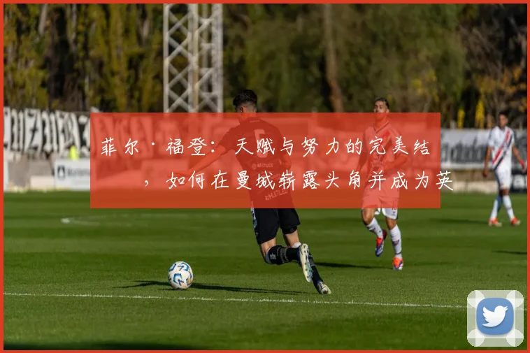 菲尔·福登：天赋与努力的完美结合，如何在曼城崭露头角并成为英格兰新星