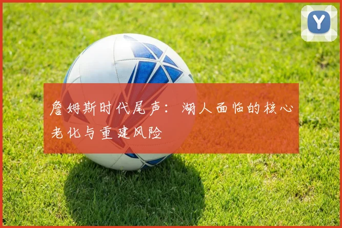 詹姆斯时代尾声：湖人面临的核心老化与重建风险