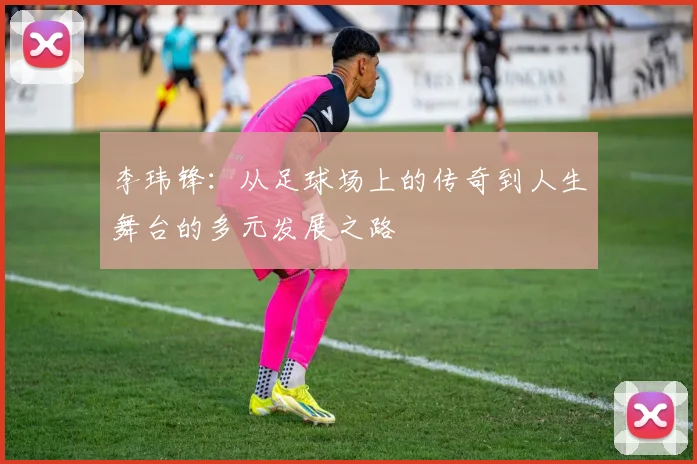 李玮锋：从足球场上的传奇到人生舞台的多元发展之路