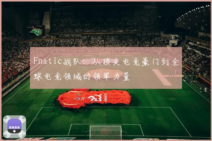 Fnatic战队：从顶尖电竞豪门到全球电竞领域的领军力量