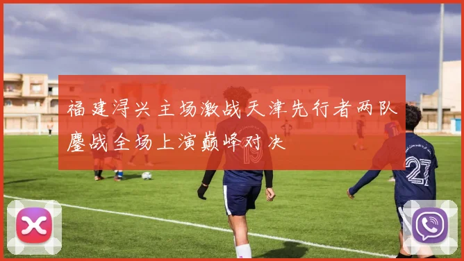 福建浔兴主场激战天津先行者两队鏖战全场上演巅峰对决