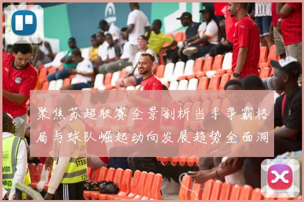 聚焦苏超联赛全景剖析当季争霸格局与球队崛起动向发展趋势全面洞察